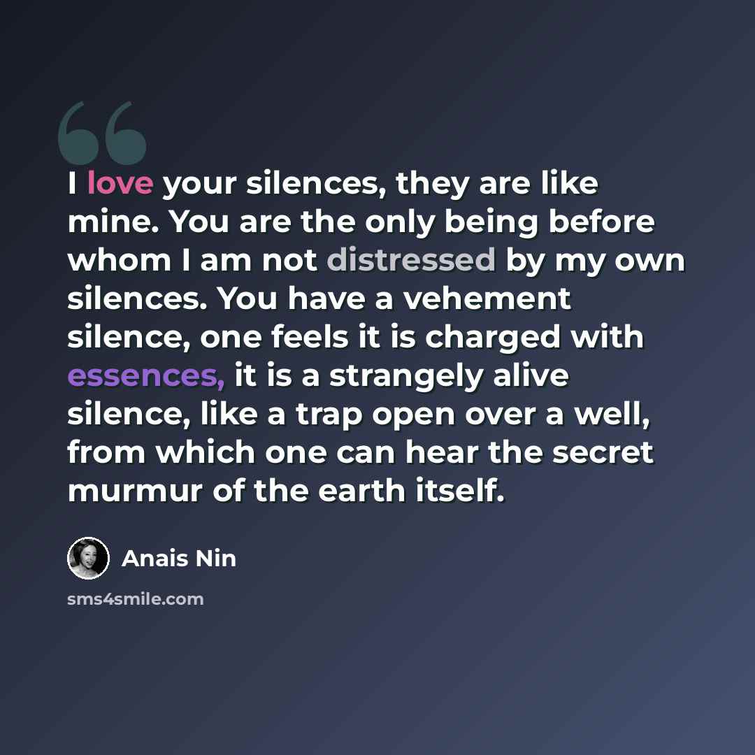 “I love your silences, they are like mine. You are the only being before whom I am not distressed by my own silences. You have a vehement silence, one feels it is charged with essences, it is a strangely alive silence, like a trap open over a well, from which one can hear the secret murmur of the…” quote by Anais Nin