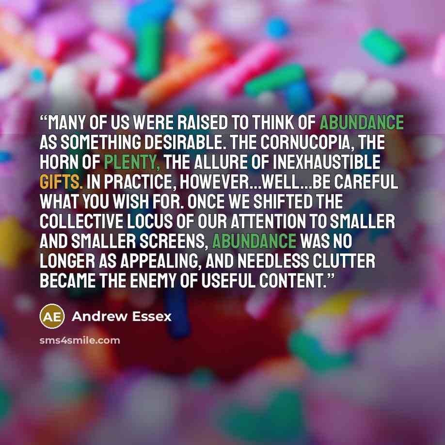 “Many of us were raised to think of abundance as something desirable. The cornucopia, the horn of plenty, the allure of inexhaustible gifts. In practice, however…well…be careful what you wish for. Once we shifted the collective locus of our attention to smaller and smaller screens, abundance was no…” quote by Andrew Essex