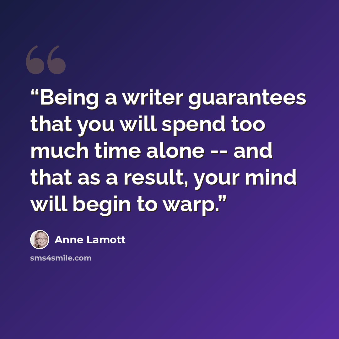 “Being a writer guarantees that you will spend too much time alone -- and that as a result, your mind will begin to warp.” quote by Anne Lamott
