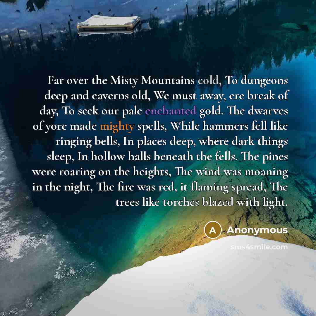 “Far over the Misty Mountains cold, To dungeons deep and caverns old, We must away, ere break of day, To seek our pale enchanted gold. The dwarves of yore made mighty spells, While hammers fell like ringing bells, In places deep, where dark things sleep, In hollow halls beneath the fells. The pines…” quote by Anonymous