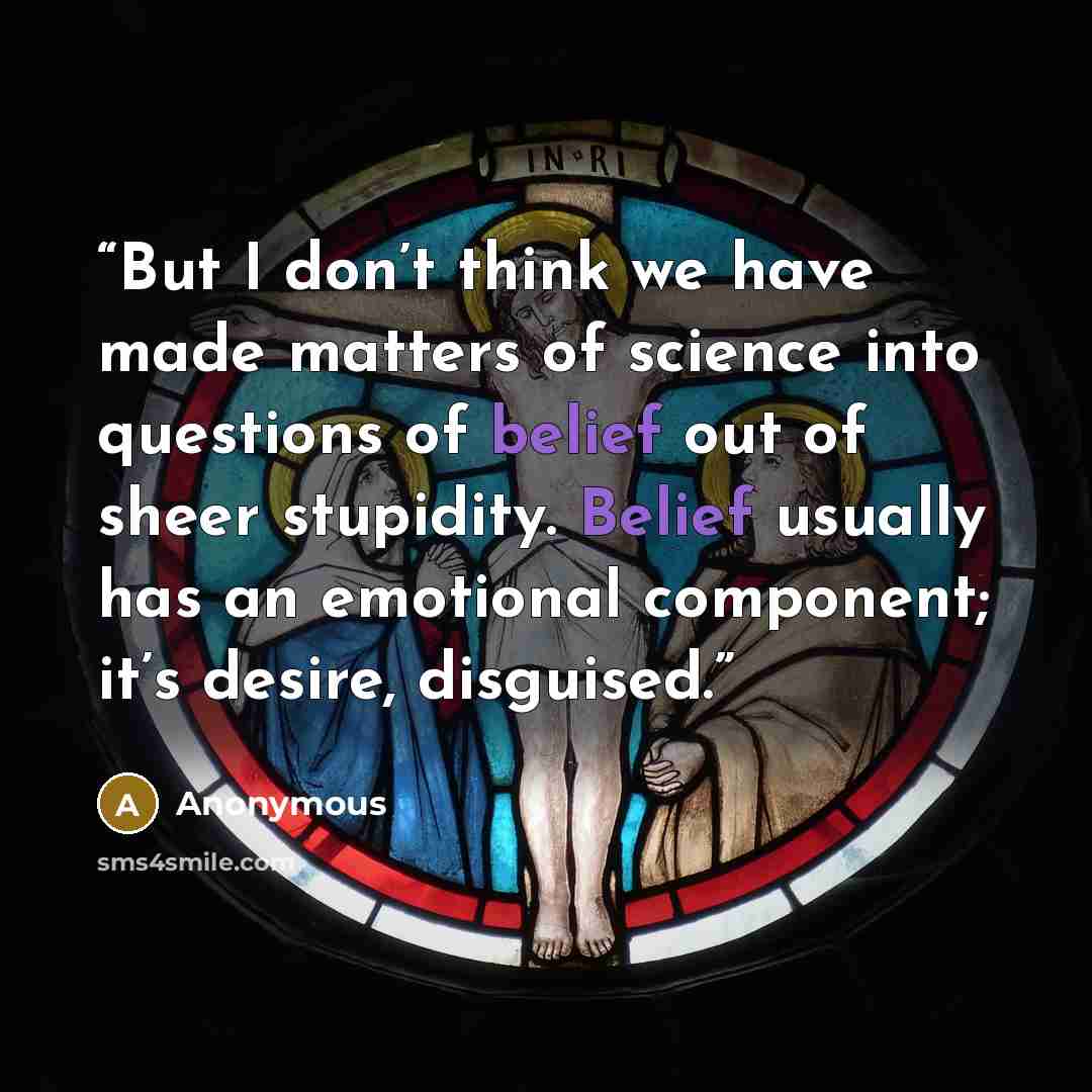 “But I don’t think we have made matters of science into questions of belief out of sheer stupidity. Belief usually has an emotional component; it’s desire, disguised.” quote by Anonymous