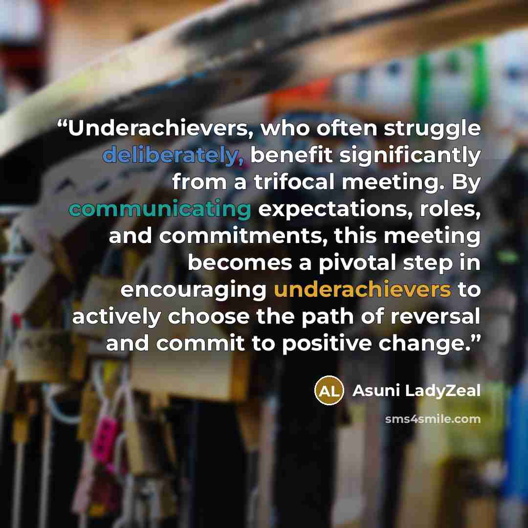 “Underachievers, who often struggle deliberately, benefit significantly from a trifocal meeting. By communicating expectations, roles, and commitments, this meeting becomes a pivotal step in encouraging underachievers to actively choose the path of reversal and commit to positive change.” quote by Asuni LadyZeal