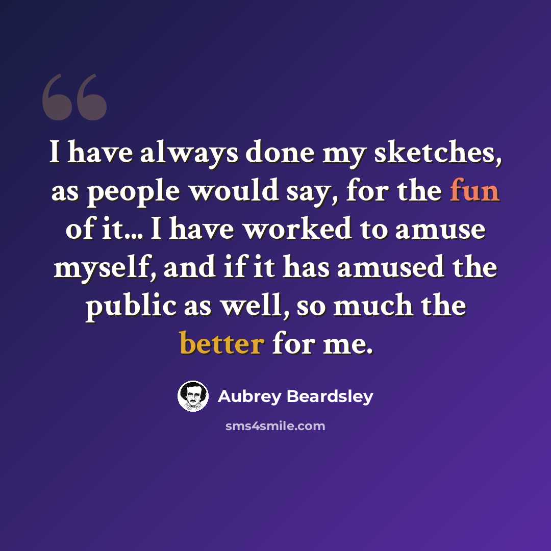 “I have always done my sketches, as people would say, for the fun of it... I have worked to amuse myself, and if it has amused the public as well, so much the better for me.” quote by Aubrey Beardsley