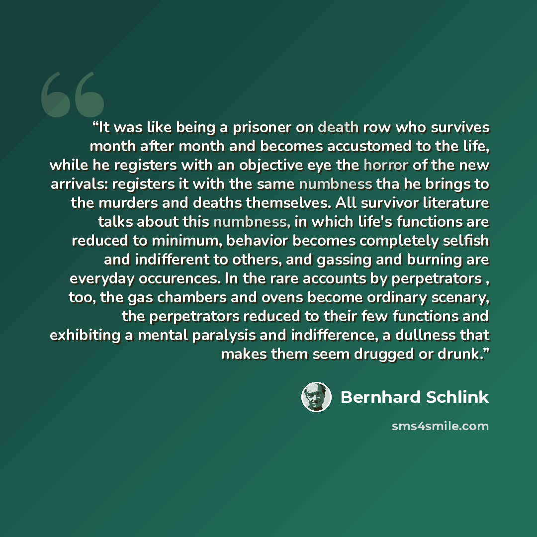 “It was like being a prisoner on death row who survives month after month and becomes accustomed to the life, while he registers with an objective eye the horror of the new arrivals: registers it with the same numbness tha he brings to the murders and deaths themselves. All survivor literature…” quote by Bernhard Schlink