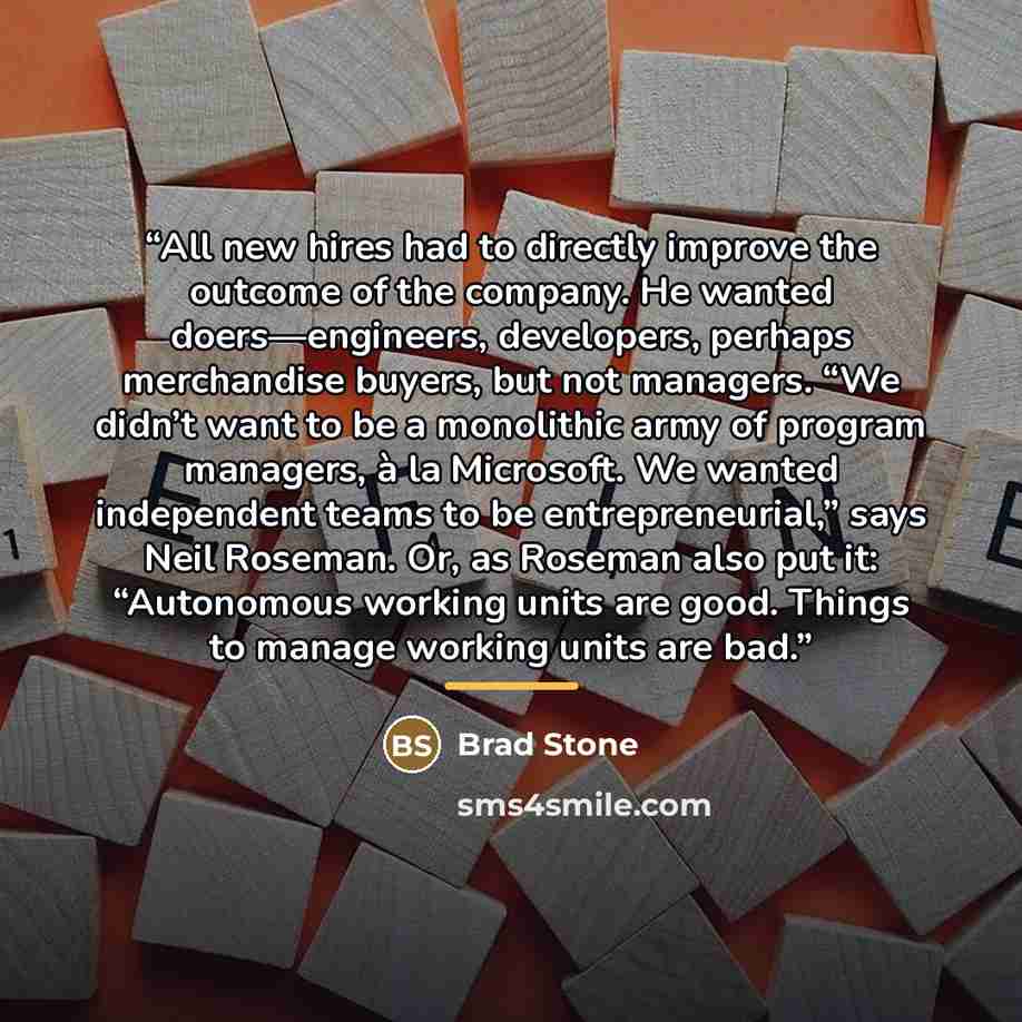 “All new hires had to directly improve the outcome of the company. He wanted doers—engineers, developers, perhaps merchandise buyers, but not managers. “We didn’t want to be a monolithic army of program managers, à la Microsoft. We wanted independent teams to be entrepreneurial,” says Neil Roseman…” quote by Brad Stone