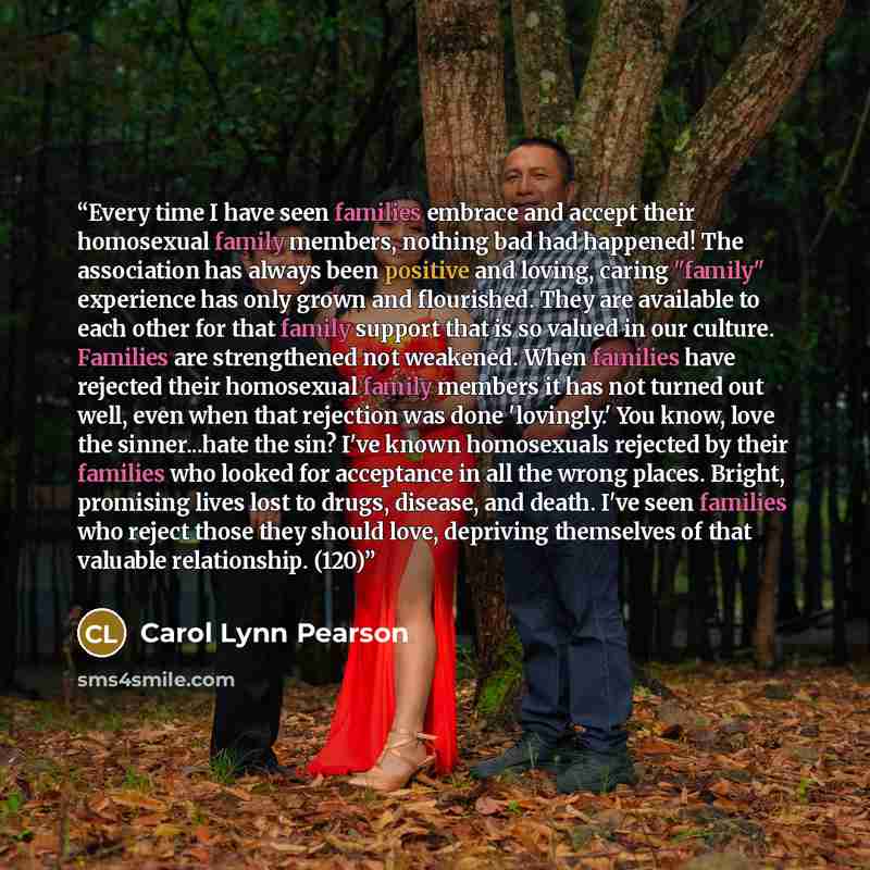 “Every time I have seen families embrace and accept their homosexual family members, nothing bad had happened! The association has always been positive and loving, caring "family" experience has only grown and flourished. They are available to each other for that family support that is so valued in…” quote by Carol Lynn Pearson