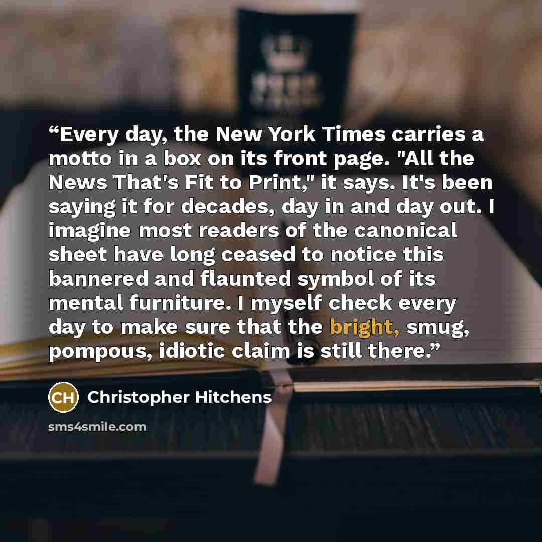 “Every day, the New York Times carries a motto in a box on its front page. "All the News That's Fit to Print," it says. It's been saying it for decades, day in and day out. I imagine most readers of the canonical sheet have long ceased to notice this bannered and flaunted symbol of its mental…” quote by Christopher Hitchens