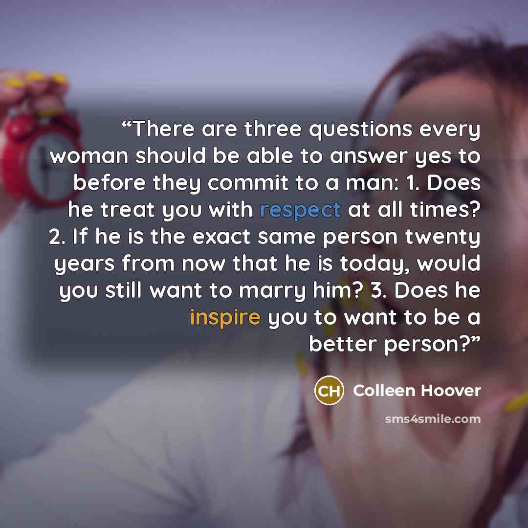 “There are three questions every woman should be able to answer yes to before they commit to a man: 1. Does he treat you with respect at all times? 2. If he is the exact same person twenty years from now that he is today, would you still want to marry him? 3. Does he inspire you to want to be a…” quote by Colleen Hoover