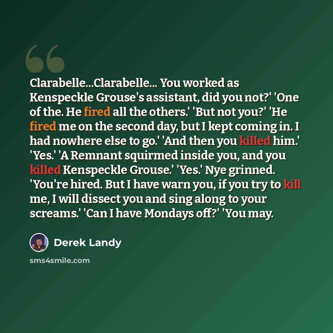 “Clarabelle...Clarabelle... You worked as Kenspeckle Grouse's assistant, did you not?' 'One of the. He fired all the others.' 'But not you?' 'He fired me on the second day, but I kept coming in. I had nowhere else to go.' 'And then you killed him.' 'Yes.' 'A Remnant squirmed inside you, and you…” quote by Derek Landy