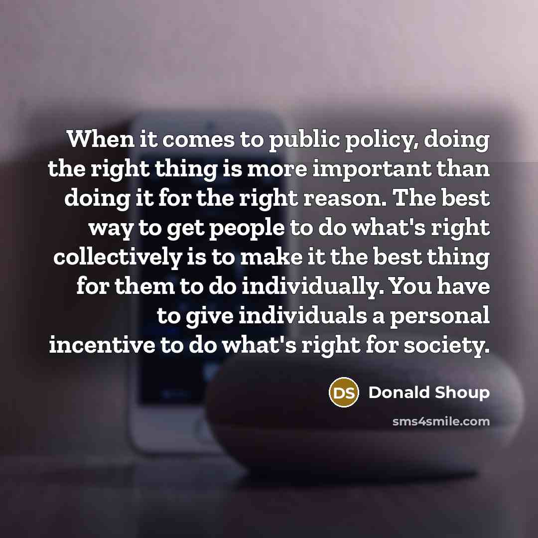 “When it comes to public policy, doing the right thing is more important than doing it for the right reason. The best way to get people to do what's right collectively is to make it the best thing for them to do individually. You have to give individuals a personal incentive to do what's right for…” quote by Donald Shoup