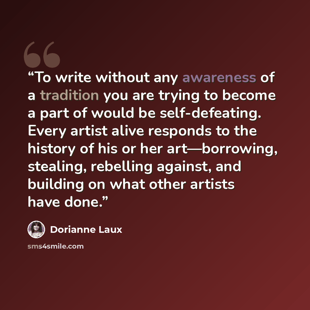 “To write without any awareness of a tradition you are trying to become a part of would be self-defeating. Every artist alive responds to the history of his or her art—borrowing, stealing, rebelling against, and building on what other artists have done.” quote by Dorianne Laux