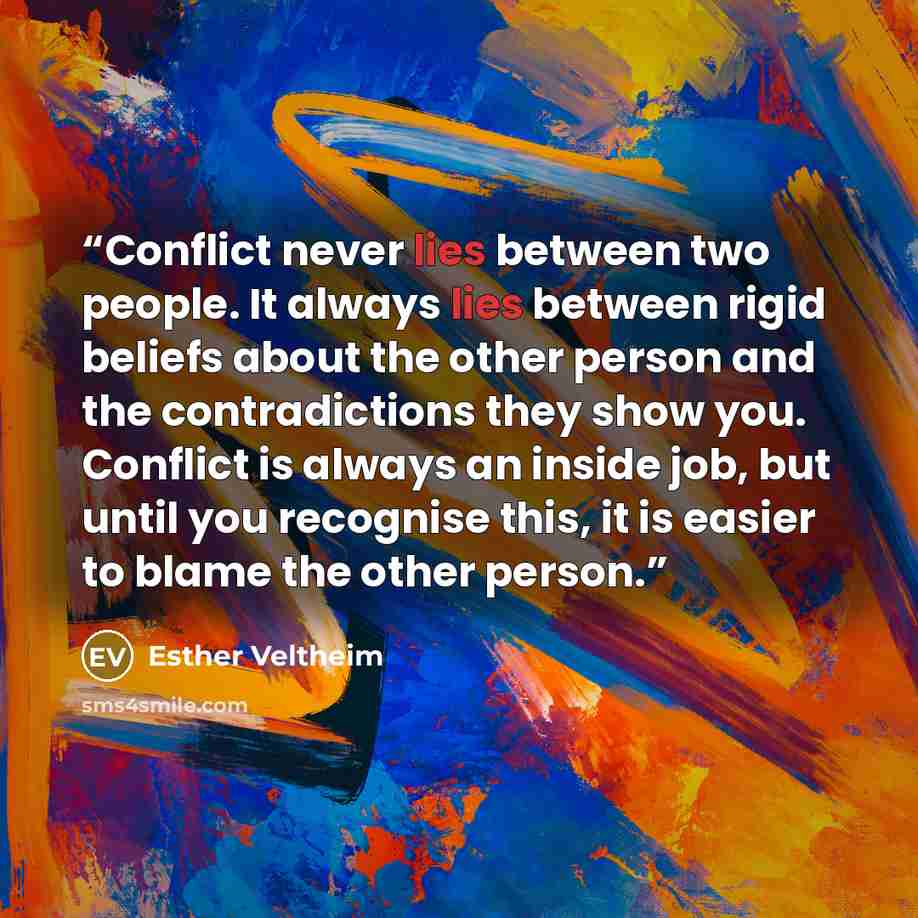 “Conflict never lies between two people. It always lies between rigid beliefs about the other person and the contradictions they show you. Conflict is always an inside job, but until you recognise this, it is easier to blame the other person.” quote by Esther Veltheim