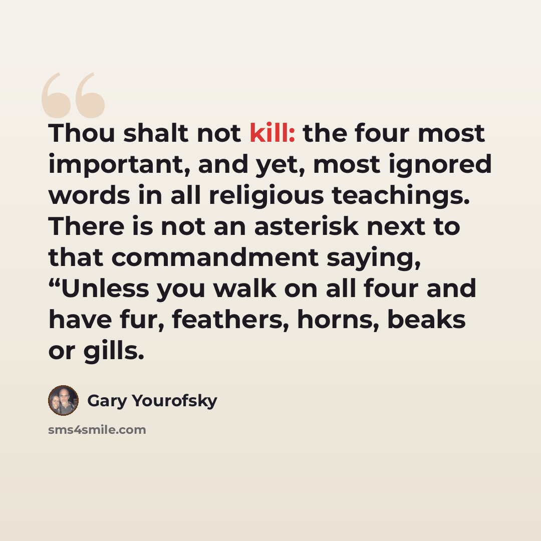 “Thou shalt not kill: the four most important, and yet, most ignored words in all religious teachings. There is not an asterisk next to that commandment saying, “Unless you walk on all four and have fur, feathers, horns, beaks or gills.” quote by Gary Yourofsky