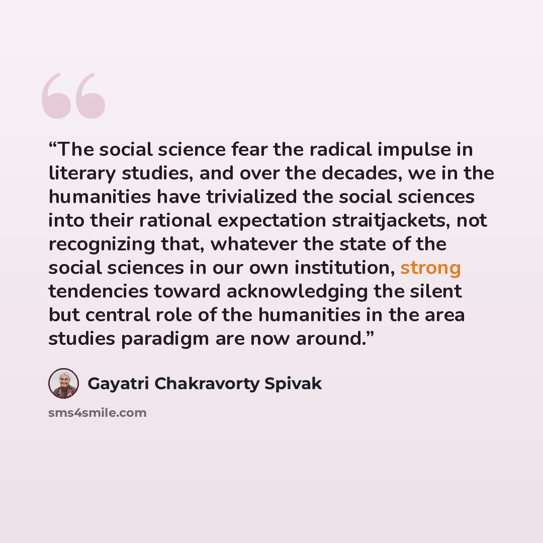 “The social science fear the radical impulse in literary studies, and over the decades, we in the humanities have trivialized the social sciences into their rational expectation straitjackets, not recognizing that, whatever the state of the social sciences in our own institution, strong tendencies…” quote by Gayatri Chakravorty Spivak