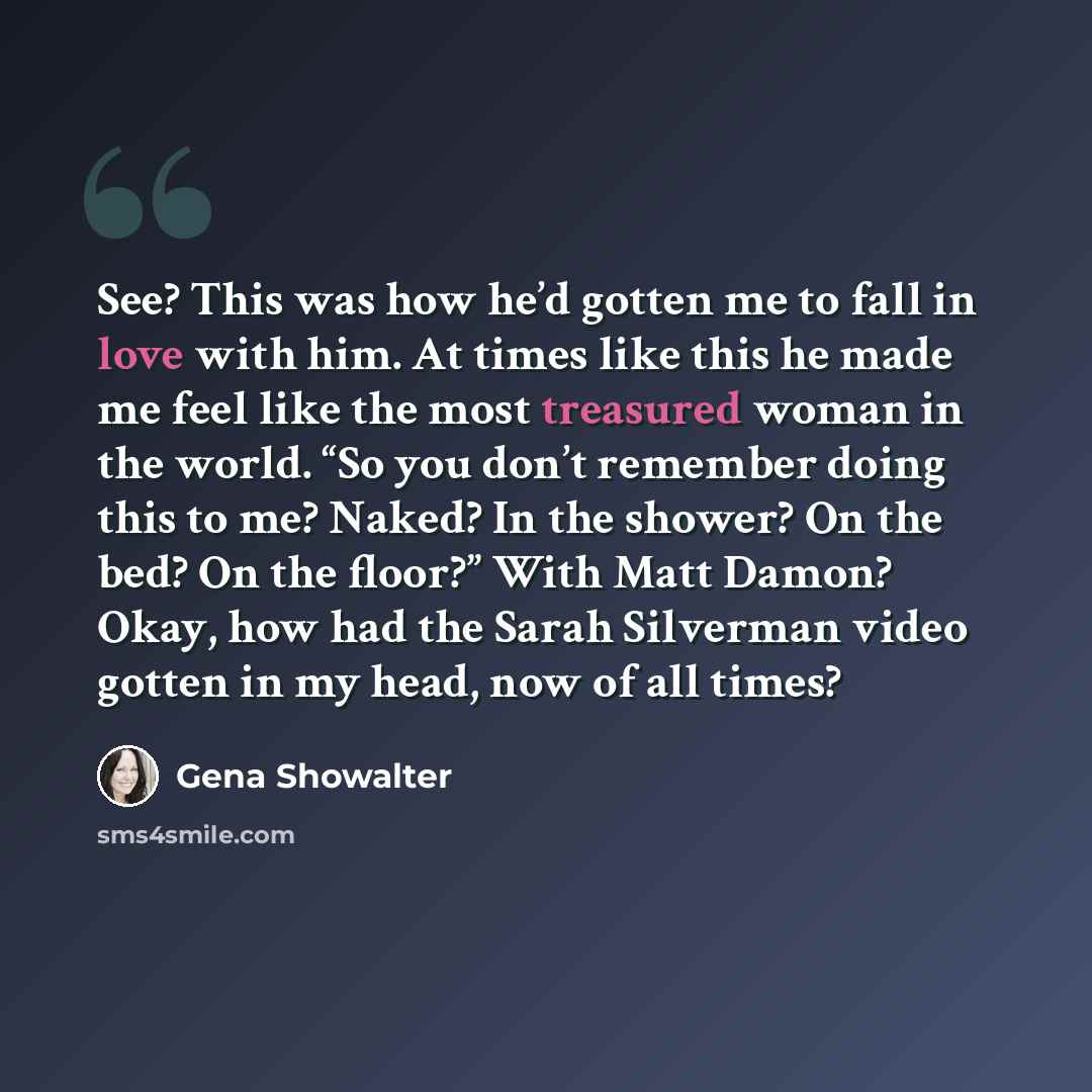 “See? This was how he’d gotten me to fall in love with him. At times like this he made me feel like the most treasured woman in the world. “So you don’t remember doing this to me? Naked? In the shower? On the bed? On the floor?” With Matt Damon? Okay, how had the Sarah Silverman video gotten in my…” quote by Gena Showalter