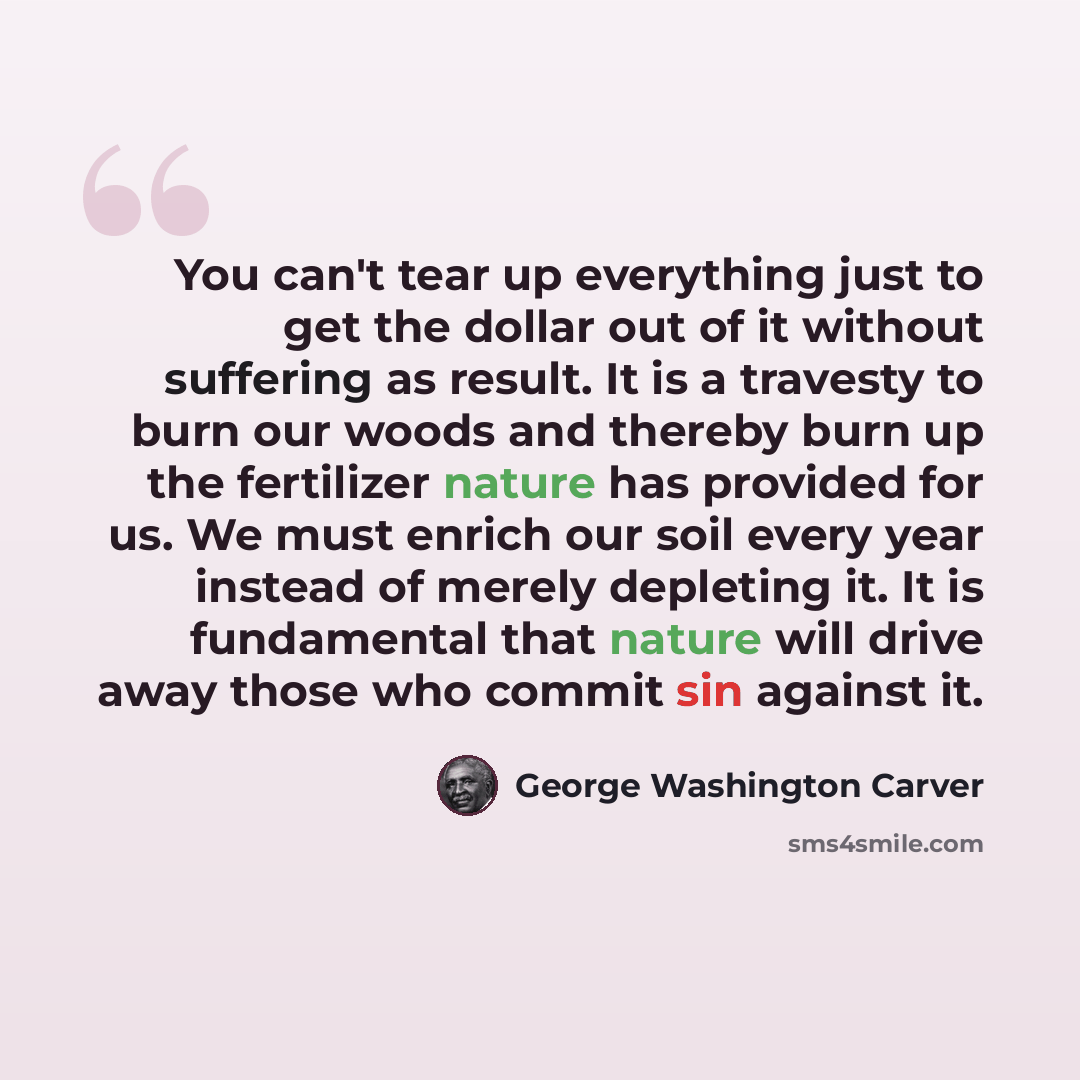 “You can't tear up everything just to get the dollar out of it without suffering as result. It is a travesty to burn our woods and thereby burn up the fertilizer nature has provided for us. We must enrich our soil every year instead of merely depleting it. It is fundamental that nature will drive…” quote by George Washington Carver