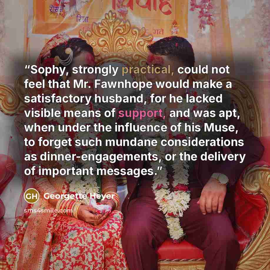 “Sophy, strongly practical, could not feel that Mr. Fawnhope would make a satisfactory husband, for he lacked visible means of support, and was apt, when under the influence of his Muse, to forget such mundane considerations as dinner-engagements, or the delivery of important messages.” quote by Georgette Heyer