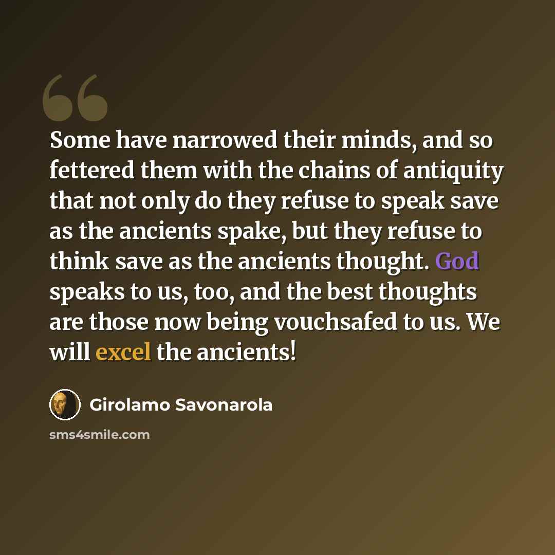“Some have narrowed their minds, and so fettered them with the chains of antiquity that not only do they refuse to speak save as the ancients spake, but they refuse to think save as the ancients thought. God speaks to us, too, and the best thoughts are those now being vouchsafed to us. We will…” quote by Girolamo Savonarola