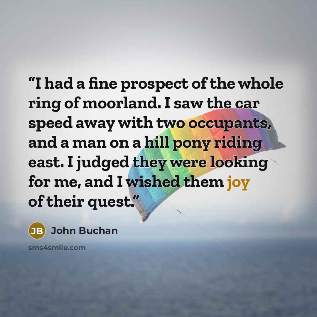 “I had a fine prospect of the whole ring of moorland. I saw the car speed away with two occupants, and a man on a hill pony riding east. I judged they were looking for me, and I wished them joy of their quest.” quote by John Buchan