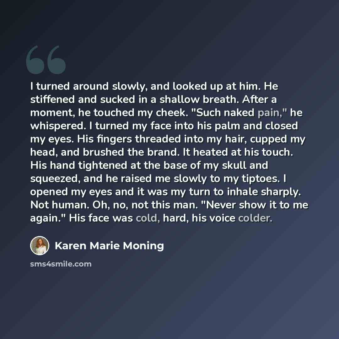 “I turned around slowly, and looked up at him. He stiffened and sucked in a shallow breath. After a moment, he touched my cheek. "Such naked pain," he whispered. I turned my face into his palm and closed my eyes. His fingers threaded into my hair, cupped my head, and brushed the brand. It heated at…” quote by Karen Marie Moning