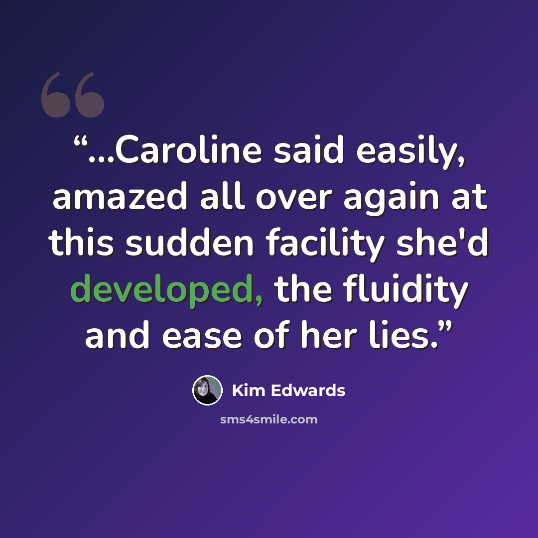 “...Caroline said easily, amazed all over again at this sudden facility she'd developed, the fluidity and ease of her lies.” quote by Kim Edwards