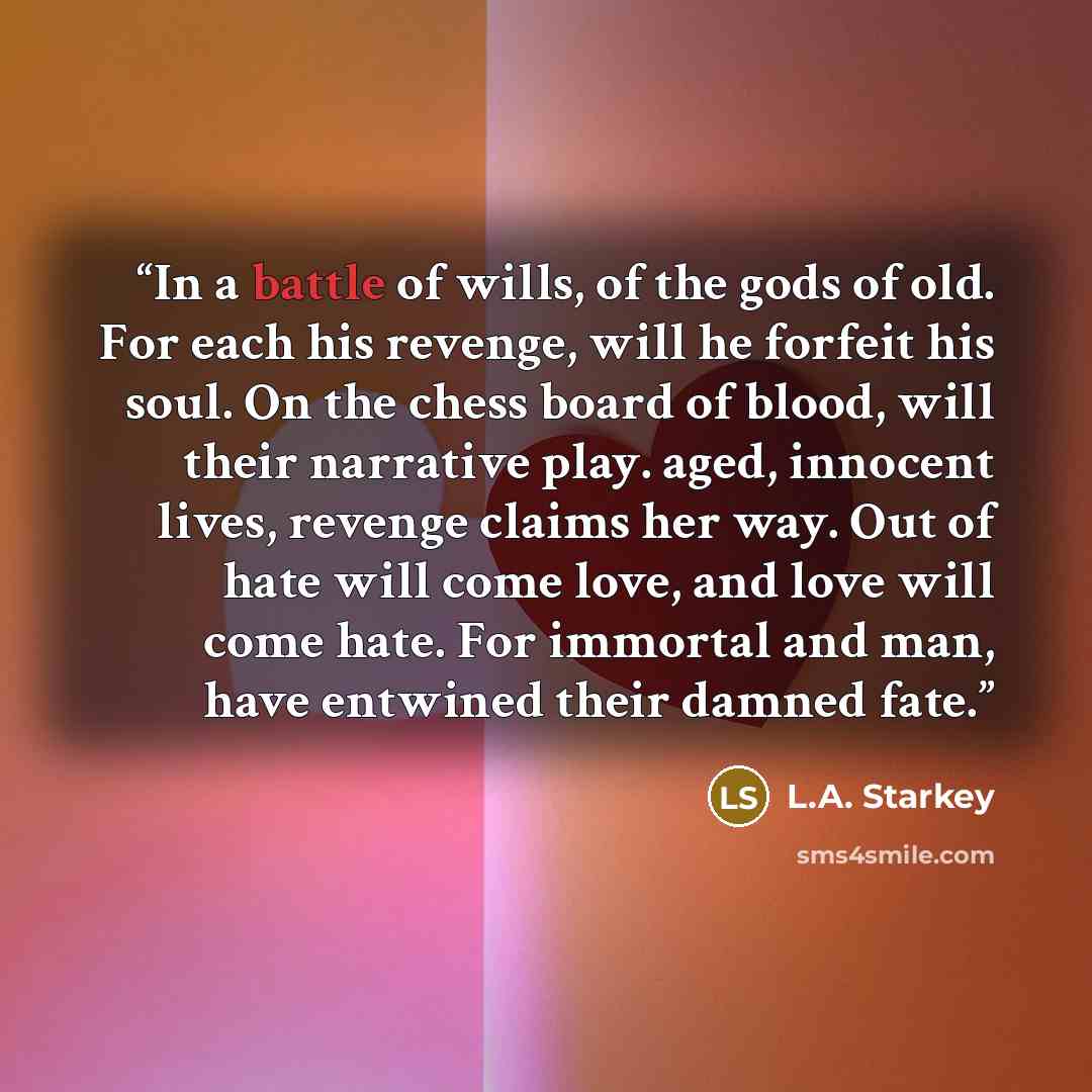 “In a battle of wills, of the gods of old. For each his revenge, will he forfeit his soul. On the chess board of blood, will their narrative play. aged, innocent lives, revenge claims her way. Out of hate will come love, and love will come hate. For immortal and man, have entwined their damned fate.” quote by L.A. Starkey