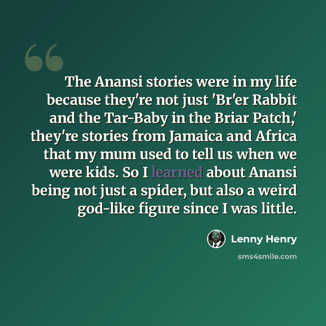“The Anansi stories were in my life because they're not just 'Br'er Rabbit and the Tar-Baby in the Briar Patch,' they're stories from Jamaica and Africa that my mum used to tell us when we were kids. So I learned about Anansi being not just a spider, but also a weird god-like figure since I was…” quote by Lenny Henry