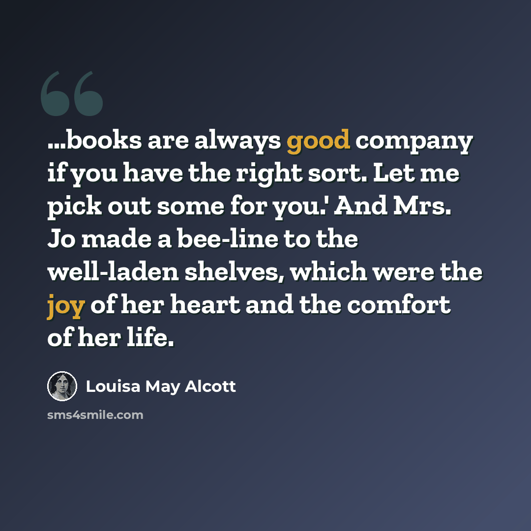 “…books are always good company if you have the right sort. Let me pick out some for you.' And Mrs. Jo made a bee-line to the well-laden shelves, which were the joy of her heart and the comfort of her life.” quote by Louisa May Alcott