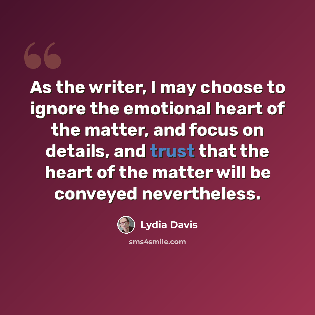 “As the writer, I may choose to ignore the emotional heart of the matter, and focus on details, and trust that the heart of the matter will be conveyed nevertheless.” quote by Lydia Davis