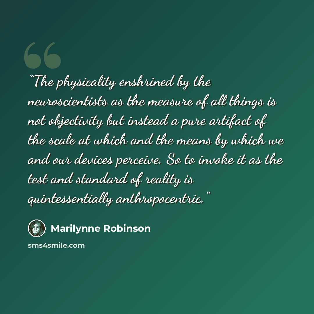 “The physicality enshrined by the neuroscientists as the measure of all things is not objectivity but instead a pure artifact of the scale at which and the means by which we and our devices perceive. So to invoke it as the test and standard of reality is quintessentially anthropocentric.” quote by Marilynne Robinson