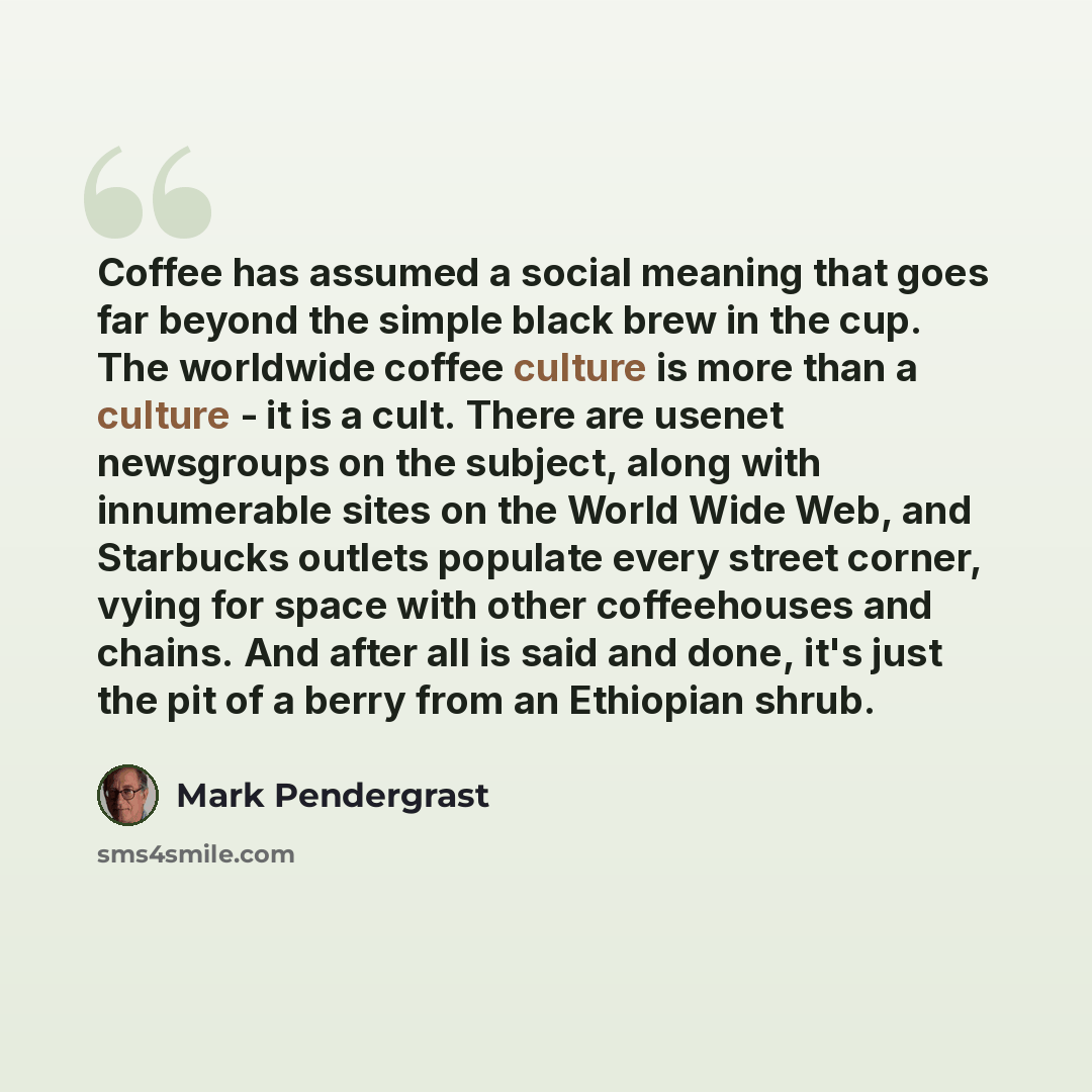 “Coffee has assumed a social meaning that goes far beyond the simple black brew in the cup. The worldwide coffee culture is more than a culture - it is a cult. There are usenet newsgroups on the subject, along with innumerable sites on the World Wide Web, and Starbucks outlets populate every street…” quote by Mark Pendergrast