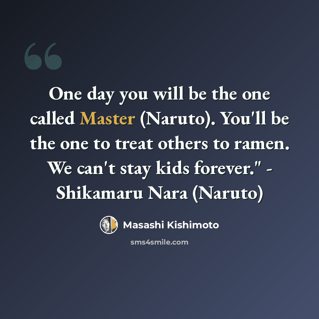“One day you will be the one called Master (Naruto). You'll be the one to treat others to ramen. We can't stay kids forever." - Shikamaru Nara (Naruto)” quote by Masashi Kishimoto