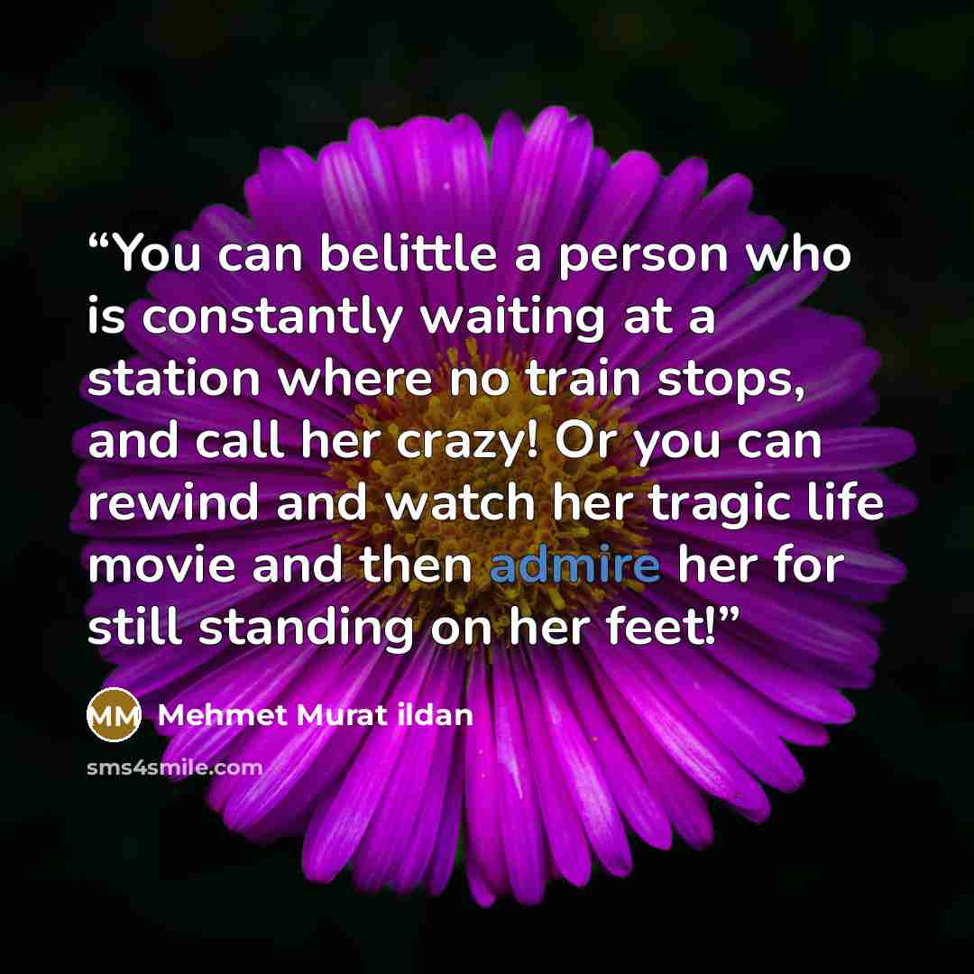 “You can belittle a person who is constantly waiting at a station where no train stops, and call her crazy! Or you can rewind and watch her tragic life movie and then admire her for still standing on her feet!” quote by Mehmet Murat ildan