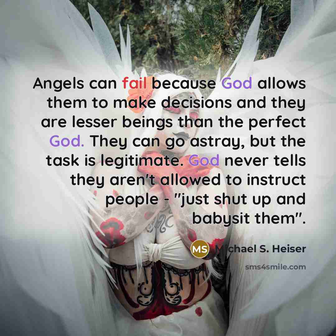 “Angels can fail because God allows them to make decisions and they are lesser beings than the perfect God. They can go astray, but the task is legitimate. God never tells they aren't allowed to instruct people - "just shut up and babysit them".” quote by Michael S. Heiser