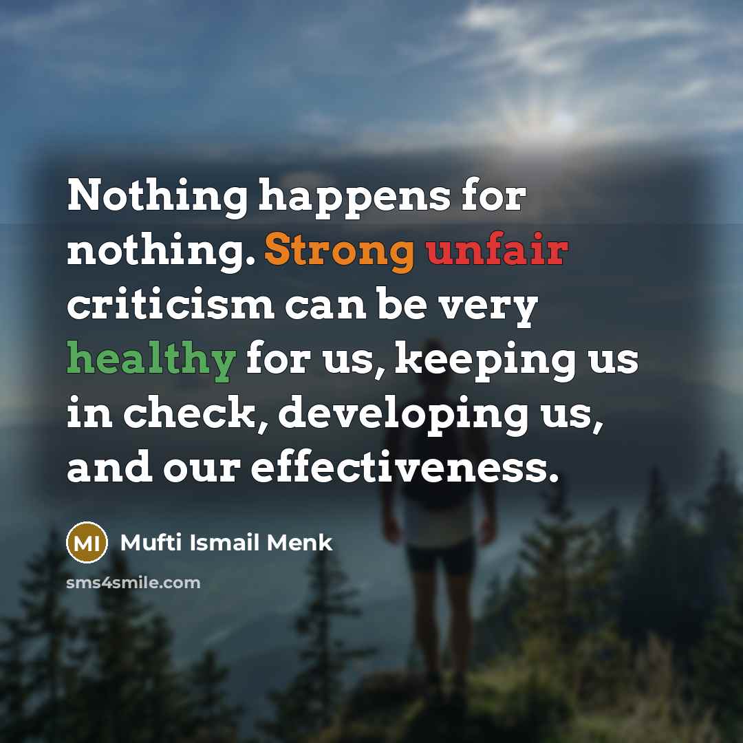 “Nothing happens for nothing. Strong unfair criticism can be very healthy for us, keeping us in check, developing us, and our effectiveness.” quote by Mufti Ismail Menk