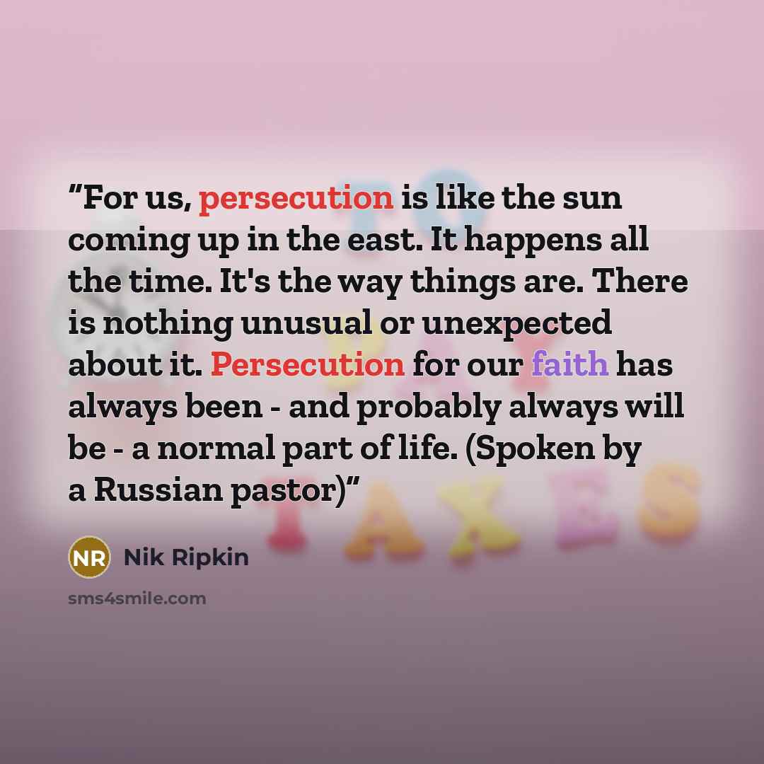“For us, persecution is like the sun coming up in the east. It happens all the time. It's the way things are. There is nothing unusual or unexpected about it. Persecution for our faith has always been - and probably always will be - a normal part of life. (Spoken by a Russian pastor)” quote by Nik Ripkin
