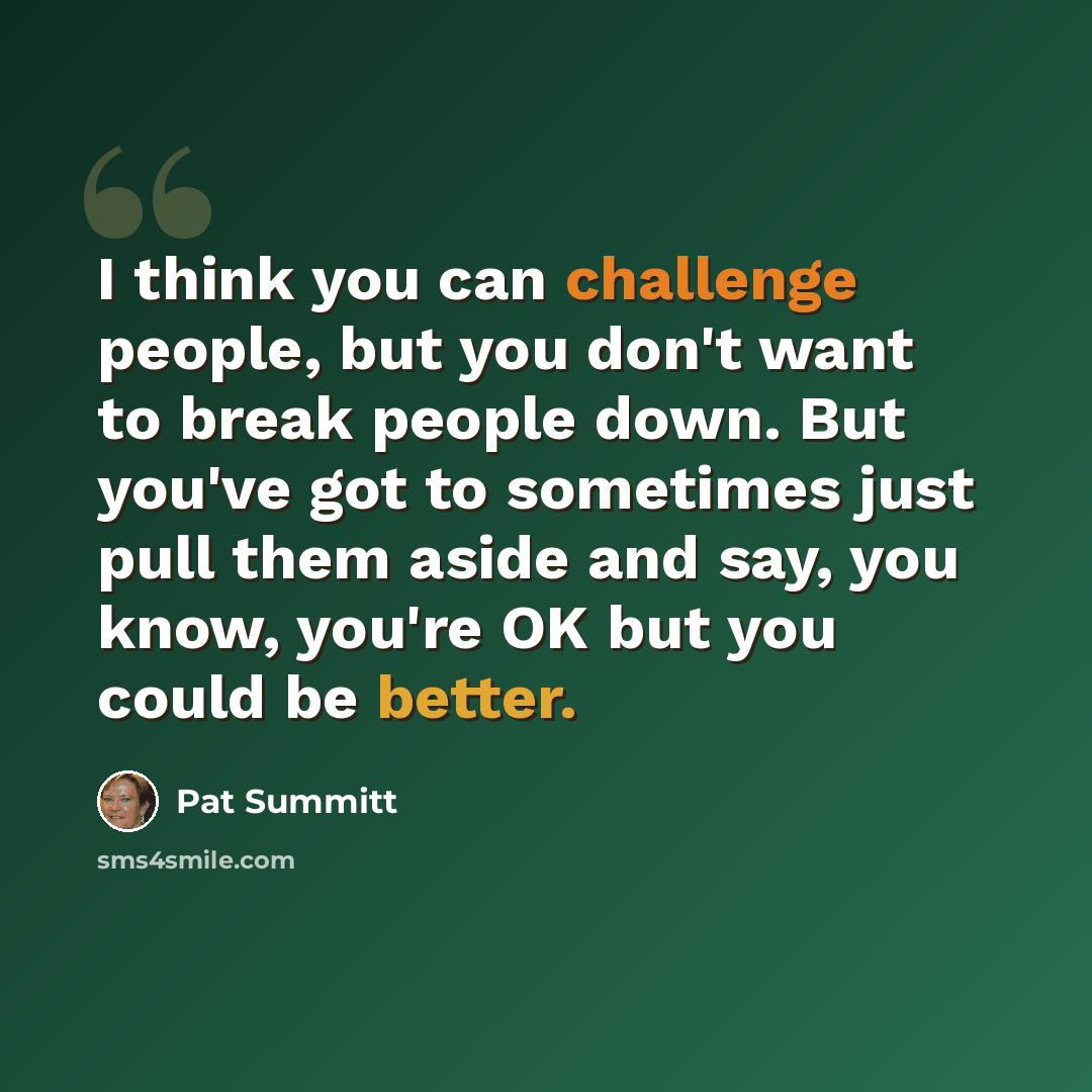 “I think you can challenge people, but you don't want to break people down. But you've got to sometimes just pull them aside and say, you know, you're OK but you could be better.” quote by Pat Summitt