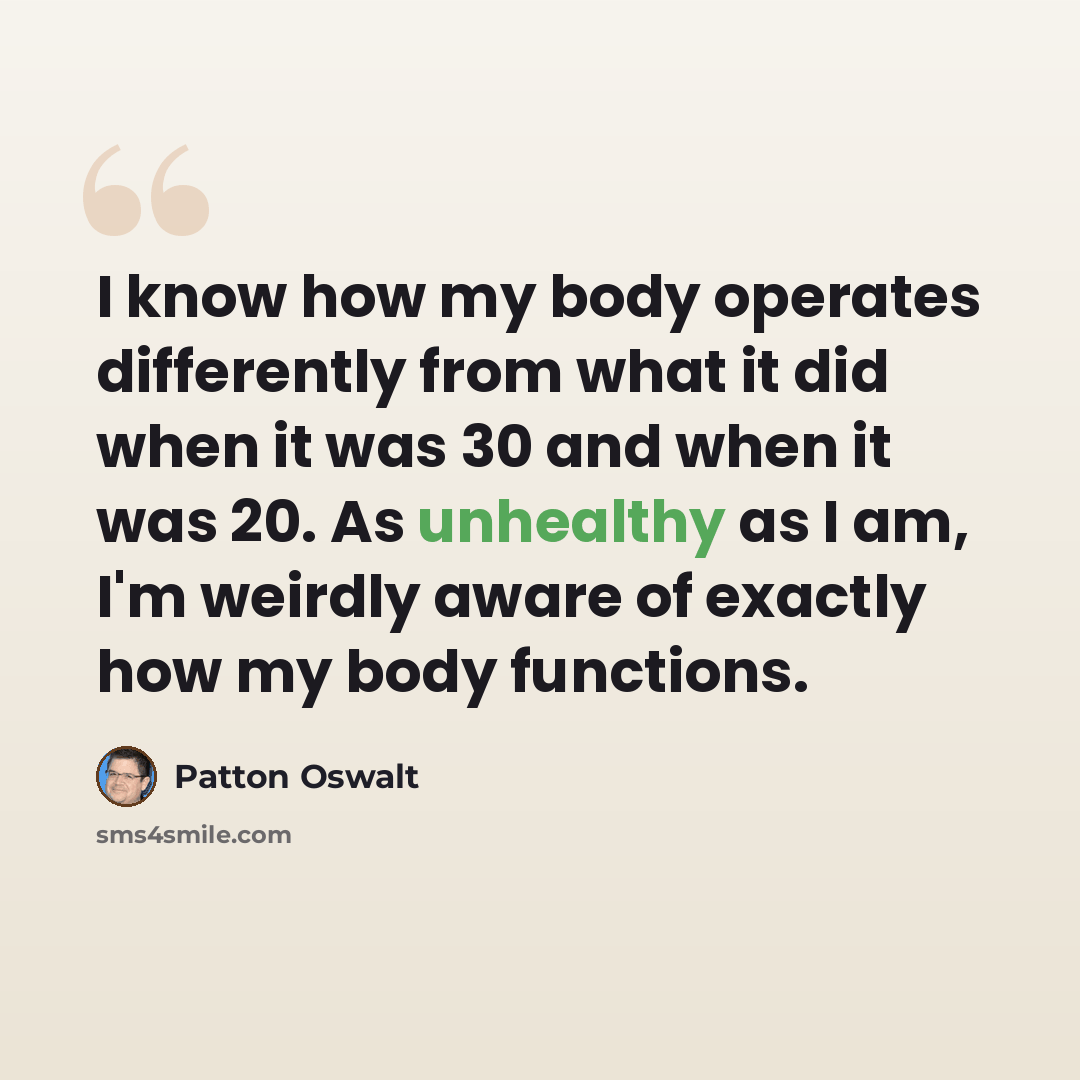 “I know how my body operates differently from what it did when it was 30 and when it was 20. As unhealthy as I am, I'm weirdly aware of exactly how my body functions.” quote by Patton Oswalt