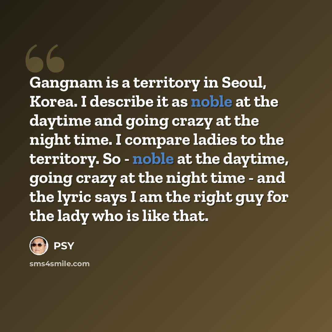 “Gangnam is a territory in Seoul, Korea. I describe it as noble at the daytime and going crazy at the night time. I compare ladies to the territory. So - noble at the daytime, going crazy at the night time - and the lyric says I am the right guy for the lady who is like that.” quote by PSY