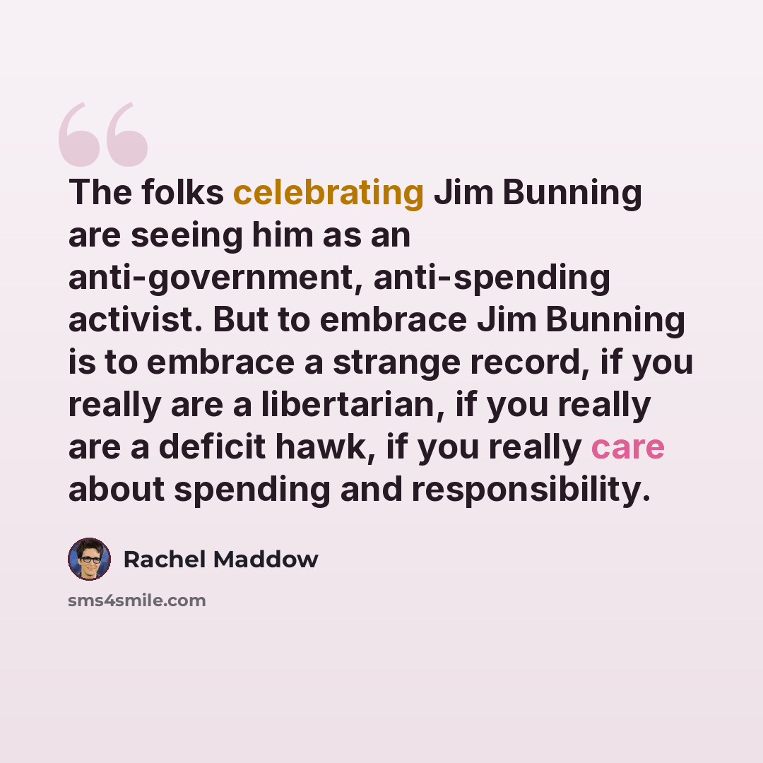 “The folks celebrating Jim Bunning are seeing him as an anti-government, anti-spending activist. But to embrace Jim Bunning is to embrace a strange record, if you really are a libertarian, if you really are a deficit hawk, if you really care about spending and responsibility.” quote by Rachel Maddow