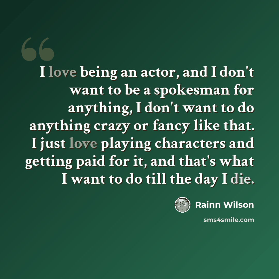 “I love being an actor, and I don't want to be a spokesman for anything, I don't want to do anything crazy or fancy like that. I just love playing characters and getting paid for it, and that's what I want to do till the day I die.” quote by Rainn Wilson