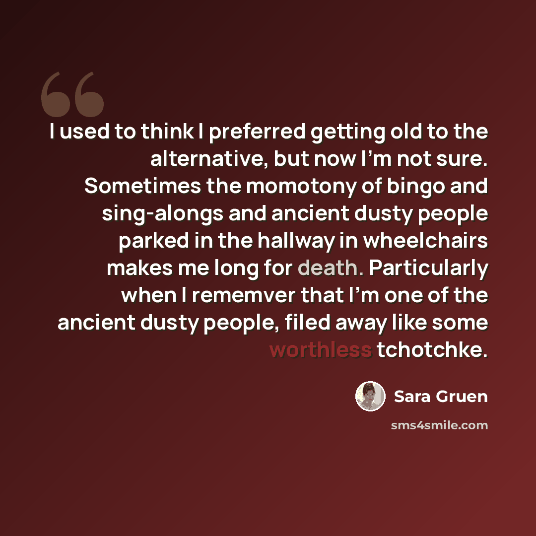“I used to think I preferred getting old to the alternative, but now I'm not sure. Sometimes the momotony of bingo and sing-alongs and ancient dusty people parked in the hallway in wheelchairs makes me long for death. Particularly when I rememver that I'm one of the ancient dusty people, filed away…” quote by Sara Gruen