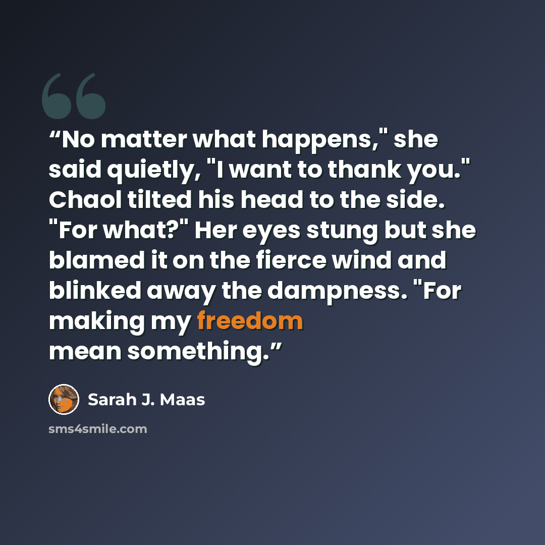 “No matter what happens," she said quietly, "I want to thank you." Chaol tilted his head to the side. "For what?" Her eyes stung but she blamed it on the fierce wind and blinked away the dampness. "For making my freedom mean something.” quote by Sarah J. Maas
