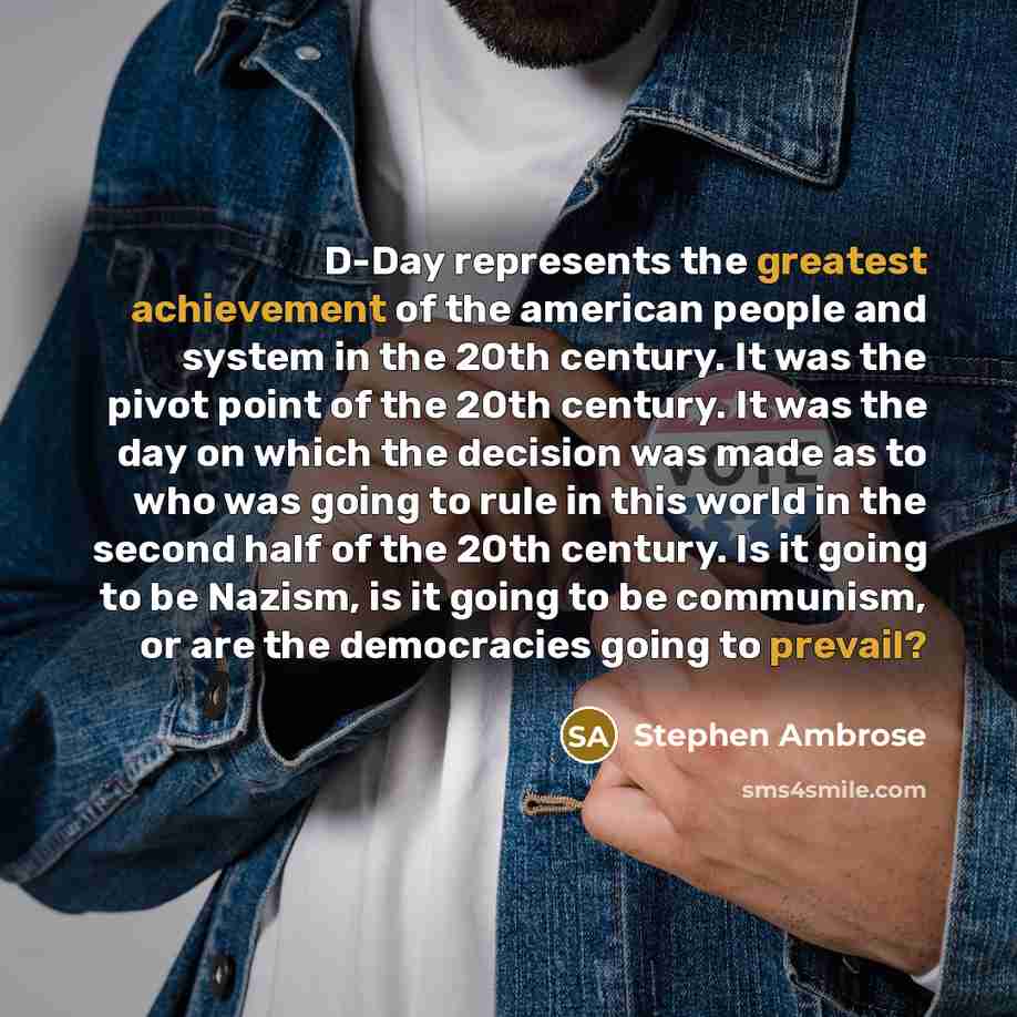 “D-Day represents the greatest achievement of the american people and system in the 20th century. It was the pivot point of the 20th century. It was the day on which the decision was made as to who was going to rule in this world in the second half of the 20th century. Is it going to be Nazism, is…” quote by Stephen Ambrose