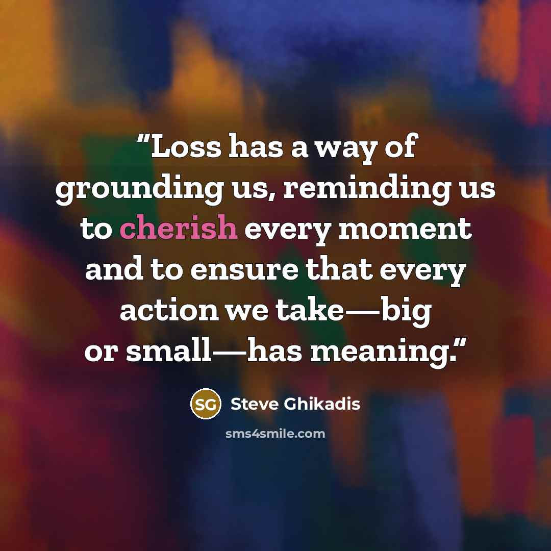 “Loss has a way of grounding us, reminding us to cherish every moment and to ensure that every action we take—big or small—has meaning.” quote by Steve Ghikadis
