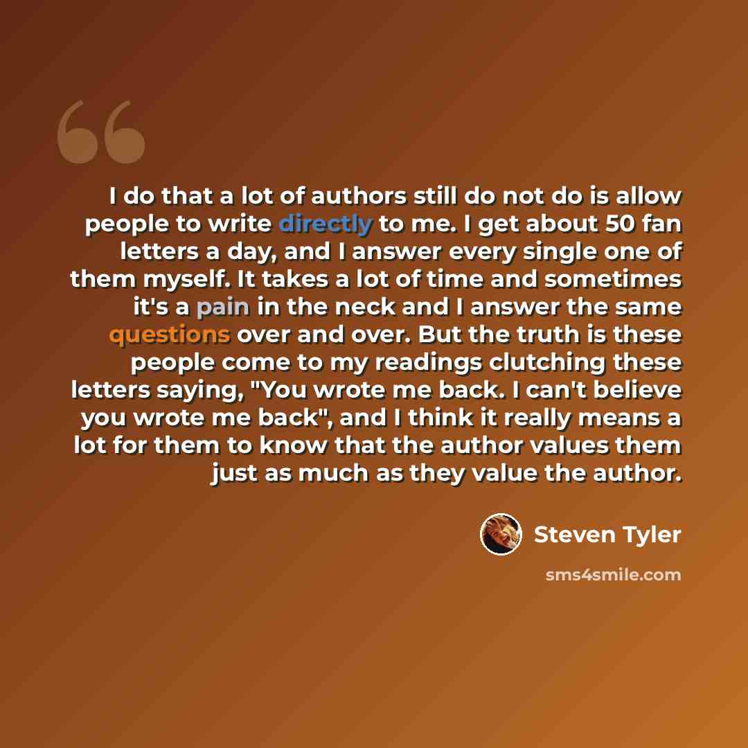 “I do that a lot of authors still do not do is allow people to write directly to me. I get about 50 fan letters a day, and I answer every single one of them myself. It takes a lot of time and sometimes it's a pain in the neck and I answer the same questions over and over. But the truth is these…” quote by Steven Tyler