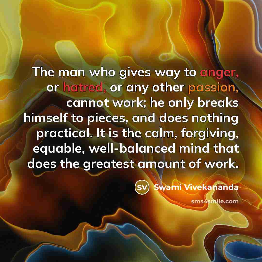 “The man who gives way to anger, or hatred, or any other passion, cannot work; he only breaks himself to pieces, and does nothing practical. It is the calm, forgiving, equable, well-balanced mind that does the greatest amount of work.” quote by Swami Vivekananda