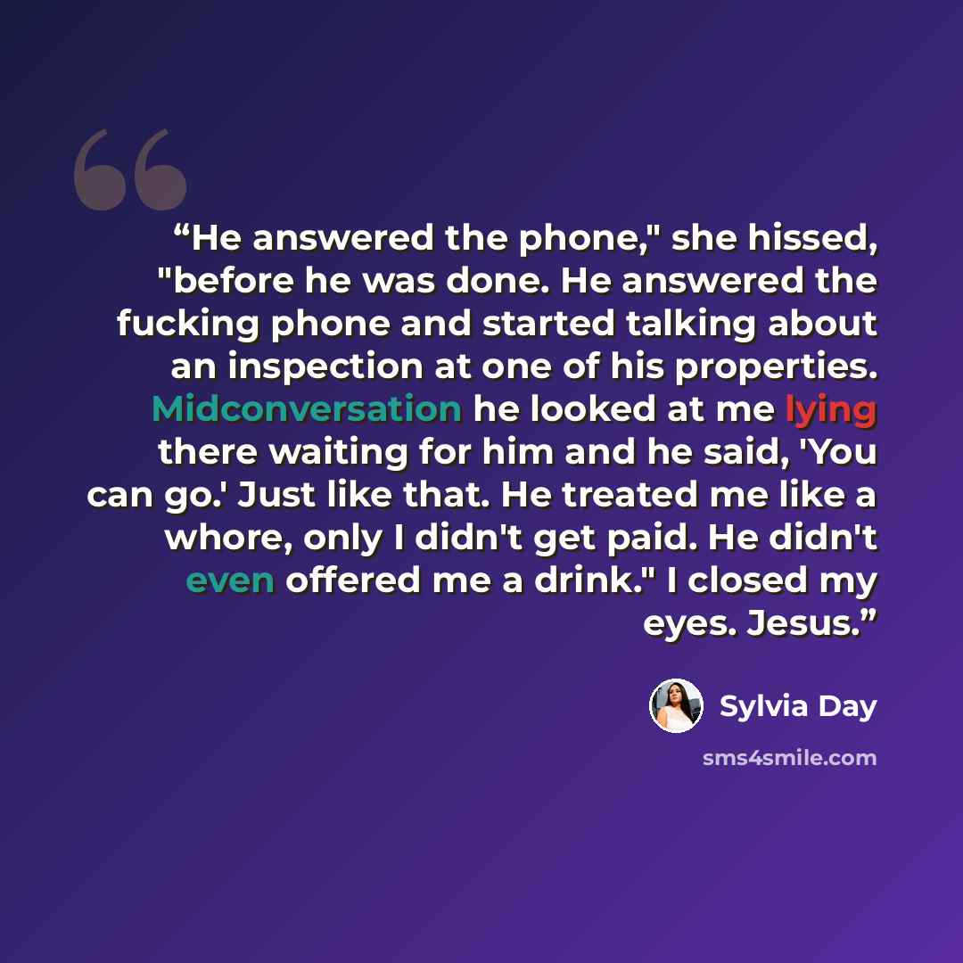 “He answered the phone," she hissed, "before he was done. He answered the fucking phone and started talking about an inspection at one of his properties. Midconversation he looked at me lying there waiting for him and he said, 'You can go.' Just like that. He treated me like a whore, only I didn't…” quote by Sylvia Day