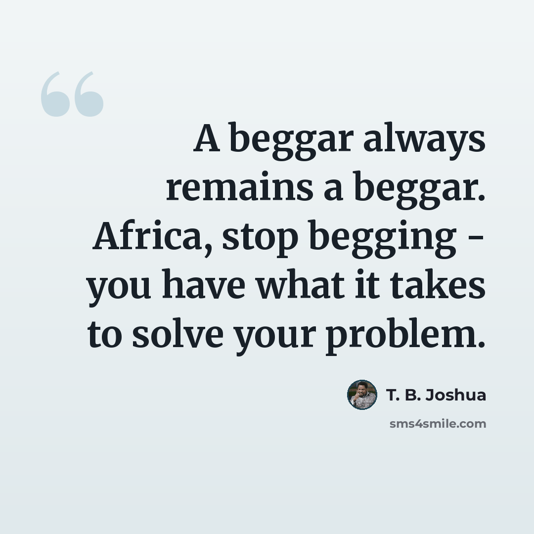“A beggar always remains a beggar. Africa, stop begging - you have what it takes to solve your problem.” quote by T. B. Joshua