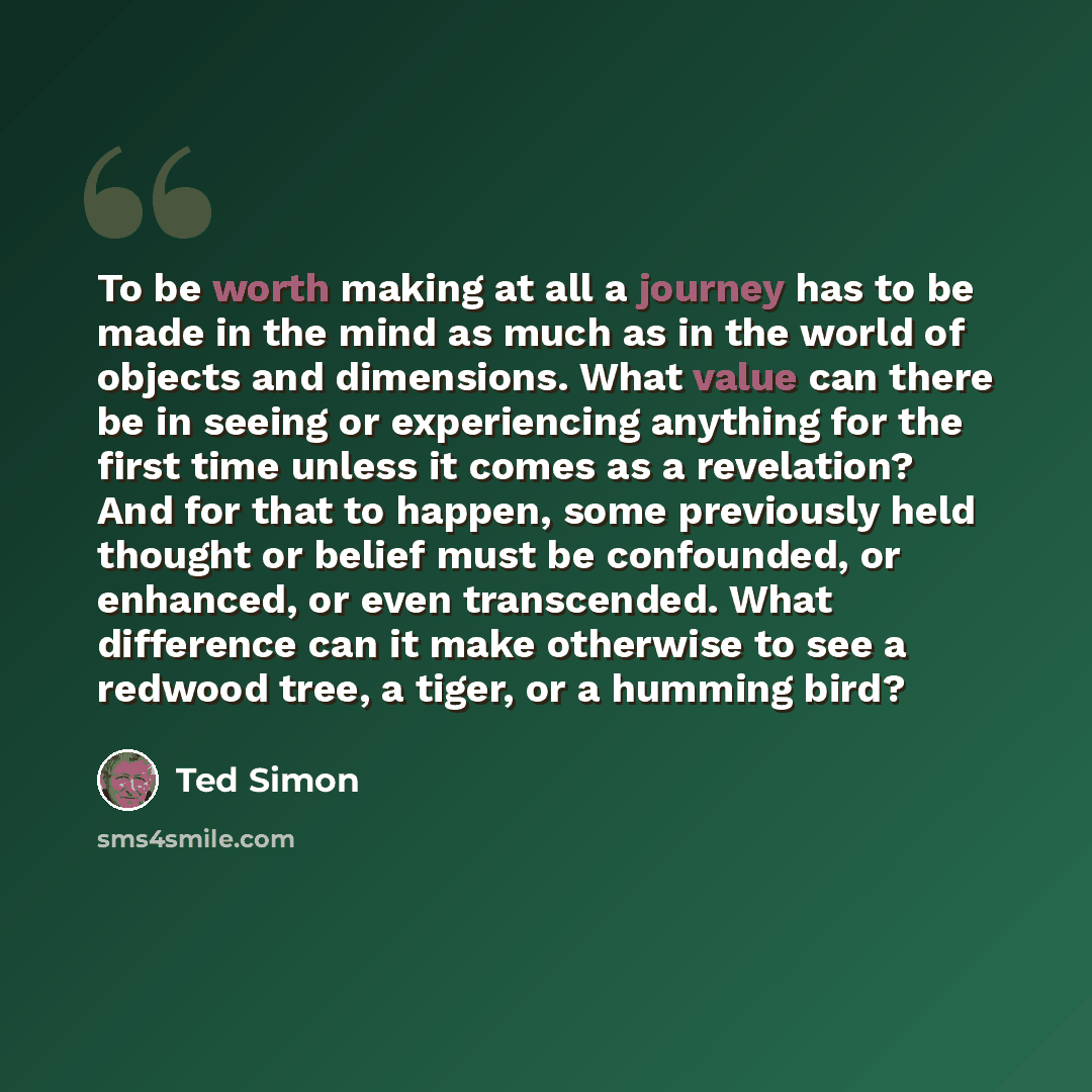 “To be worth making at all a journey has to be made in the mind as much as in the world of objects and dimensions. What value can there be in seeing or experiencing anything for the first time unless it comes as a revelation? And for that to happen, some previously held thought or belief must be…” quote by Ted Simon